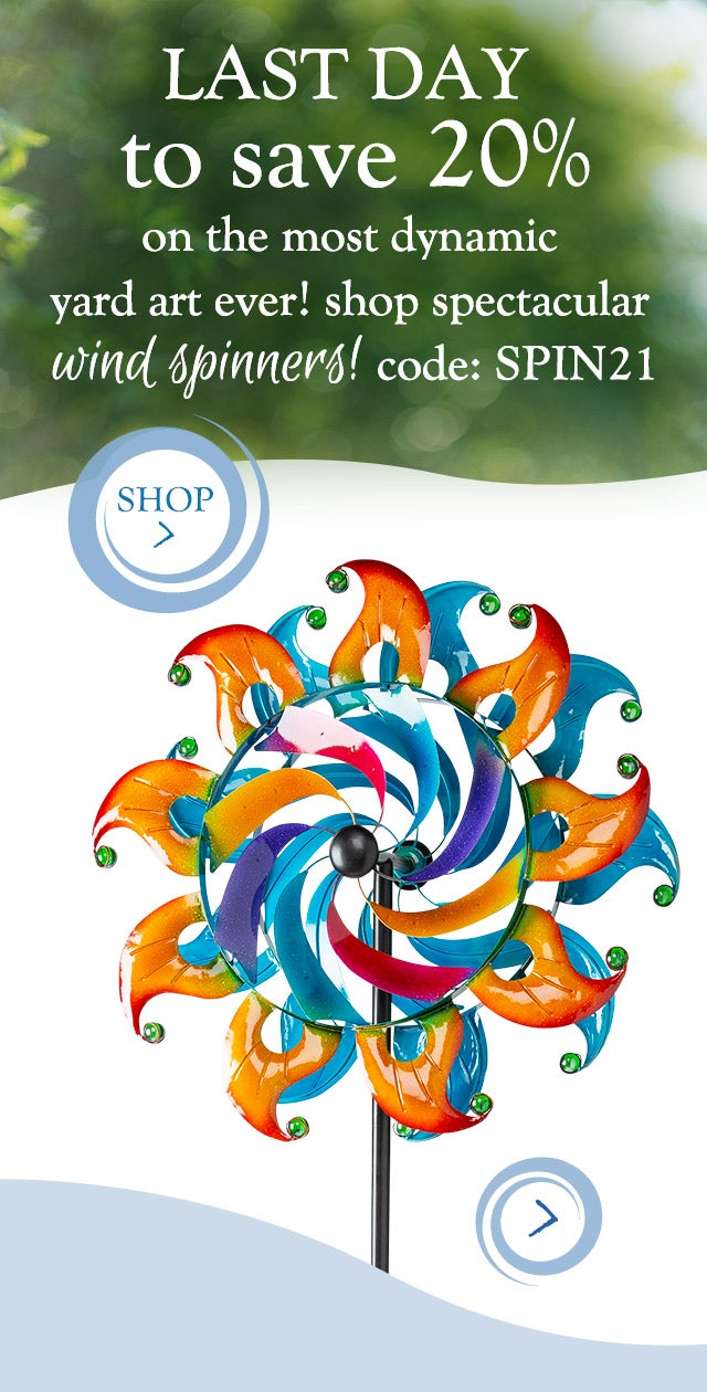 LAST DAY to save 20% on the most dynamic yard art ever!
shop spectacular wind spinners!
Code: SPIN21

