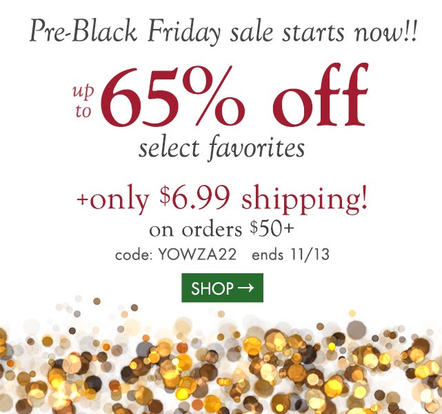 we just couldn’t wait till Black Friday,  so the sale starts now! Up to 65% off select favorites! + only $6.99 shipping! on $50+  code: YOWZA22  ends 11/13