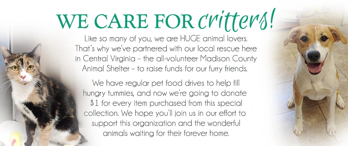 We Care for Critters! Like so many of you, we are HUGE animal lovers. That's why we've partnered with our local rescue - the all-volunteer Madison County Animal Shelter - to raise funds for our furry friends. We have regular pet food drives to help fill hungry tummies, and now we're going to donate $1 for every item purchased from this special collection. We hope you'll join us in our effort to support this organization and the wonderful animals waiting for their forever home.