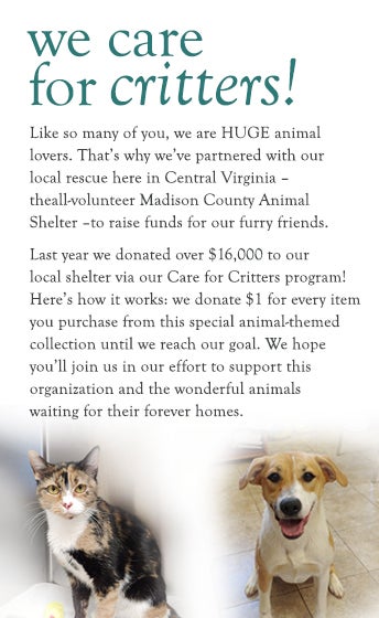 We Care for Critters! Like so many of you, we are HUGE animal lovers. That's why we've partnered with our local rescue - the all-volunteer Madison County Animal Shelter - to raise funds for our furry friends. Last year we donated over $16,000 to our local shelter via our Care for Critters program. Here's how it works: we donate $1 for every item purchased from this special animal-themed collection until we reach our goal. We hope you'll join us in our effort to support this organization and the wonderful animals waiting for their forever homes.