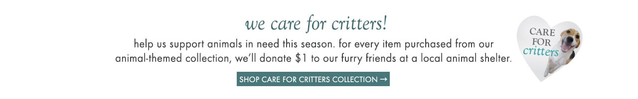 We care for critters! Help us support animals in need this season. for every item purchased from our animal-themed collection, we’ll donate $1 to our furry friends at a local animal shelter. Shop Care for Critters collection.
